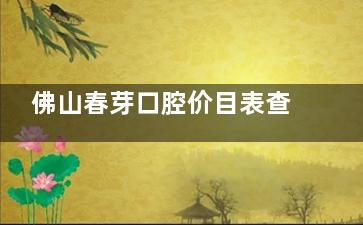 佛山春芽口腔价目表查询~洁牙60元起|牙齿矫正8900元起|种植牙2980元起